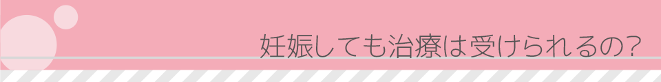 妊娠しても治療は受けられるの？